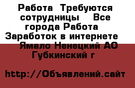 Работа .Требуются сотрудницы  - Все города Работа » Заработок в интернете   . Ямало-Ненецкий АО,Губкинский г.